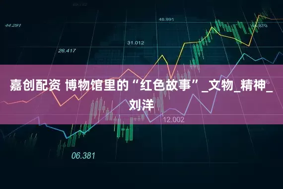 嘉创配资 博物馆里的“红色故事”_文物_精神_刘洋