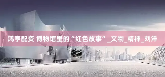 鸿亨配资 博物馆里的“红色故事”_文物_精神_刘洋