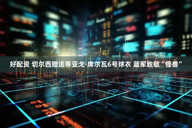 好配资 切尔西赠送蒂亚戈·席尔瓦6号球衣 蓝军致敬“怪兽”