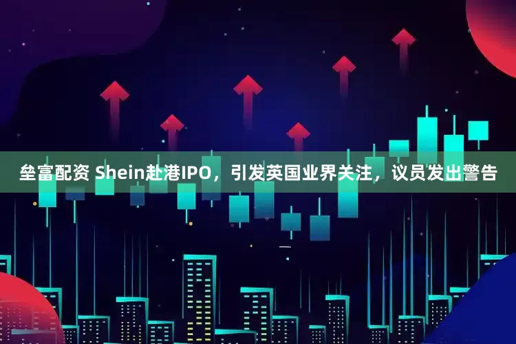 垒富配资 Shein赴港IPO，引发英国业界关注，议员发出警告