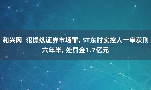和兴网  犯操纵证券市场罪, ST东时实控人一审获刑六年半, 处罚金1.7亿元