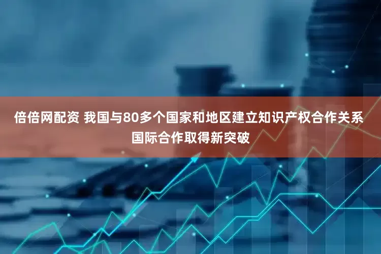 倍倍网配资 我国与80多个国家和地区建立知识产权合作关系 国际合作取得新突破