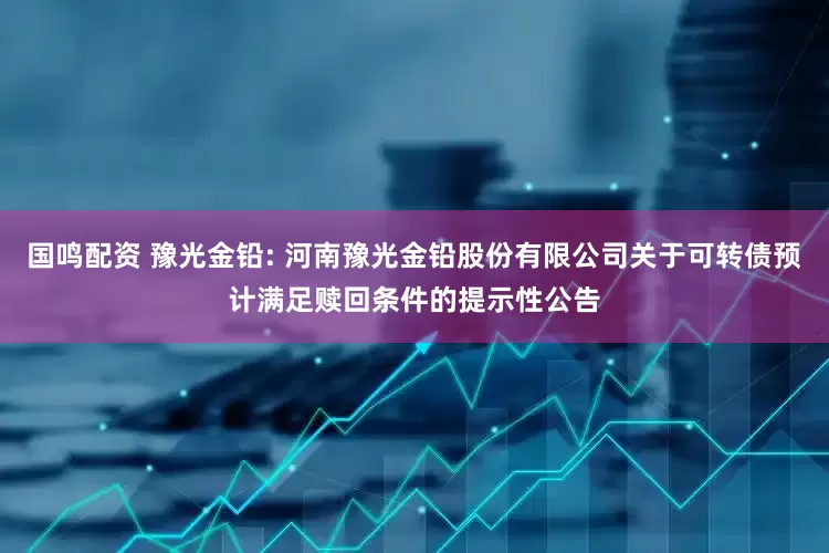 国鸣配资 豫光金铅: 河南豫光金铅股份有限公司关于可转债预计满足赎回条件的提示性公告
