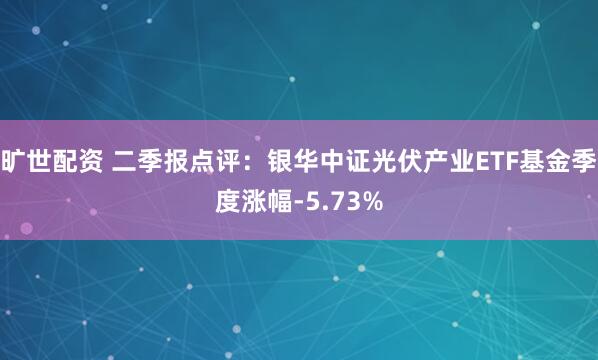旷世配资 二季报点评：银华中证光伏产业ETF基金季度涨幅-5.73%