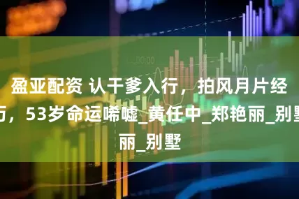 盈亚配资 认干爹入行，拍风月片经历，53岁命运唏嘘_黄任中_郑艳丽_别墅