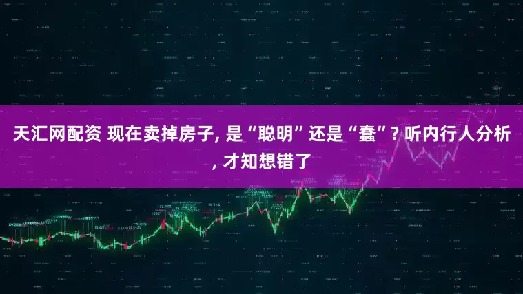 天汇网配资 现在卖掉房子, 是“聪明”还是“蠢”? 听内行人分析, 才知想错了