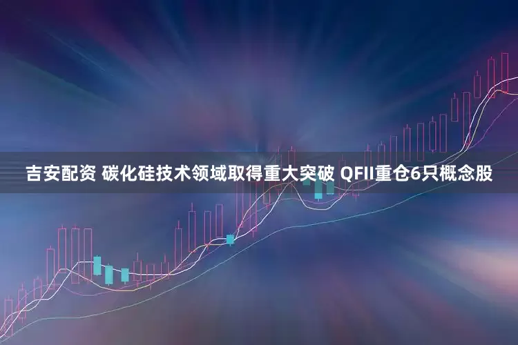 吉安配资 碳化硅技术领域取得重大突破 QFII重仓6只概念股