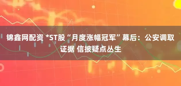 锦鑫网配资 *ST股“月度涨幅冠军”幕后：公安调取证据 信披疑点丛生