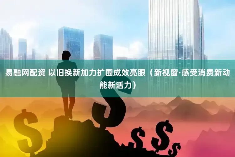 易融网配资 以旧换新加力扩围成效亮眼（新视窗·感受消费新动能新活力）