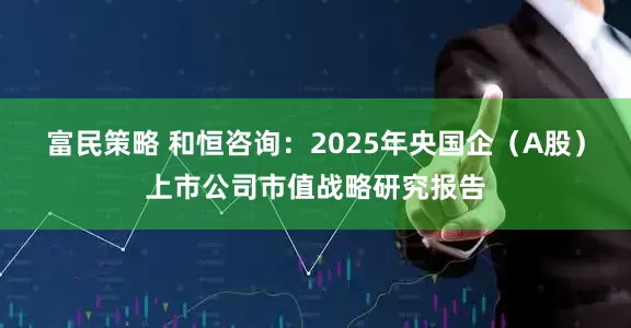富民策略 和恒咨询：2025年央国企（A股）上市公司市值战略研究报告