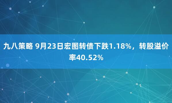 九八策略 9月23日宏图转债下跌1.18%，转股溢价率40.52%