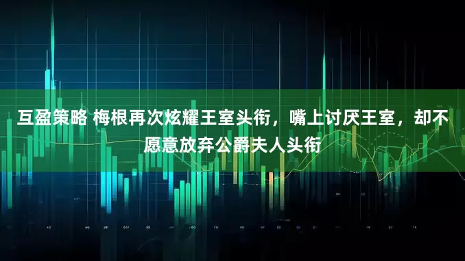 互盈策略 梅根再次炫耀王室头衔，嘴上讨厌王室，却不愿意放弃公爵夫人头衔