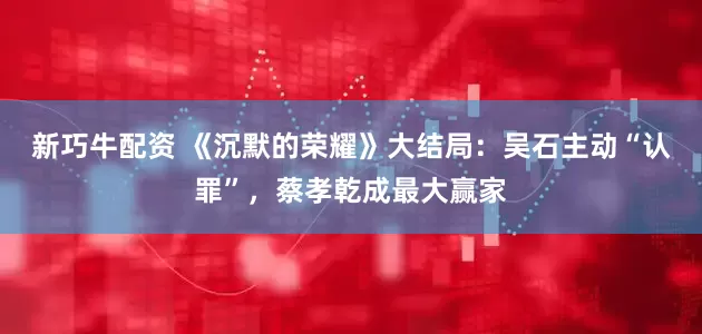 新巧牛配资 《沉默的荣耀》大结局：吴石主动“认罪”，蔡孝乾成最大赢家