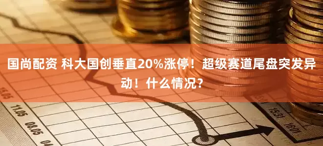 国尚配资 科大国创垂直20%涨停！超级赛道尾盘突发异动！什么情况？
