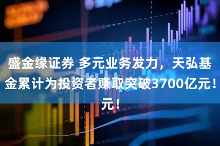 盛金缘证券 多元业务发力，天弘基金累计为投资者赚取突破3700亿元！