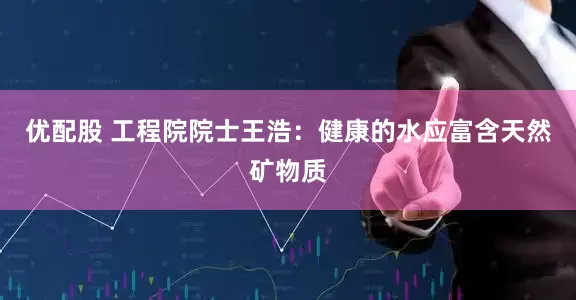 优配股 工程院院士王浩：健康的水应富含天然矿物质