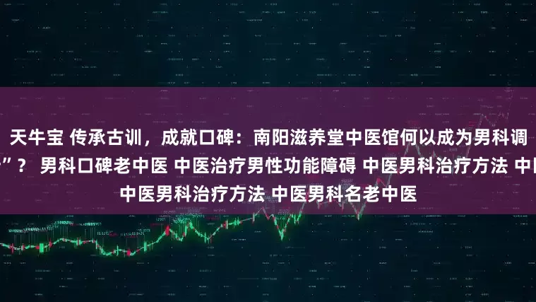 天牛宝 传承古训，成就口碑：南阳滋养堂中医馆何以成为男科调理的“定心之所”？ 男科口碑老中医 中医治疗男性功能障碍 中医男科治疗方法 中医男科名老中医