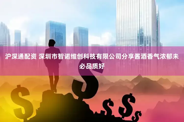 沪深通配资 深圳市智诺维创科技有限公司分享酱酒香气浓郁未必品质好