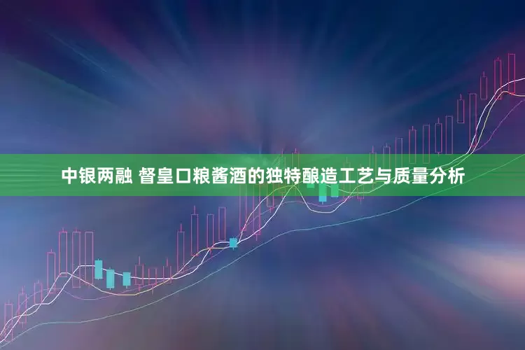 中银两融 督皇口粮酱酒的独特酿造工艺与质量分析