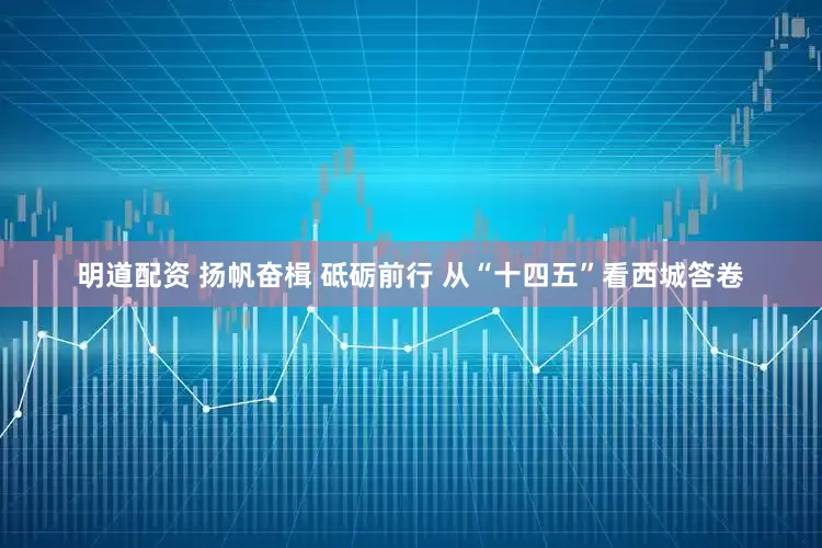 明道配资 扬帆奋楫 砥砺前行 从“十四五”看西城答卷
