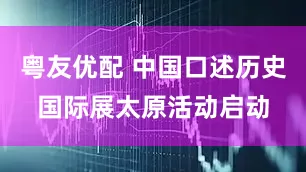粤友优配 中国口述历史国际展太原活动启动