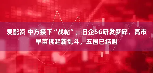爱配资 中方接下“战帖”，日企5G研发梦碎，高市早苗挑起新乱斗，五国已结盟
