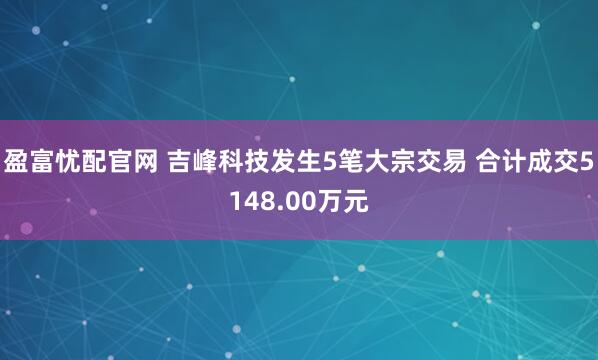 盈富忧配官网 吉峰科技发生5笔大宗交易 合计成交5148.00万元