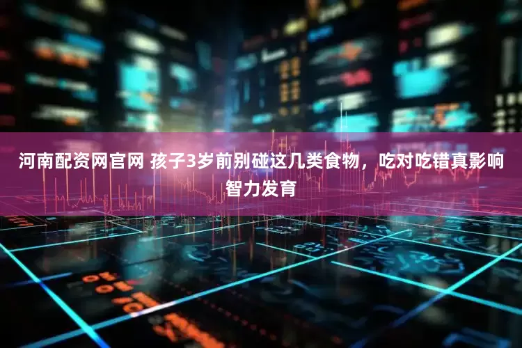 河南配资网官网 孩子3岁前别碰这几类食物，吃对吃错真影响智力发育