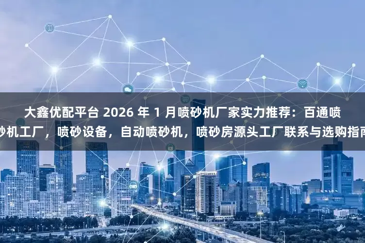 大鑫优配平台 2026 年 1 月喷砂机厂家实力推荐：百通喷砂机工厂，喷砂设备，自动喷砂机，喷砂房源头工厂联系与选购指南