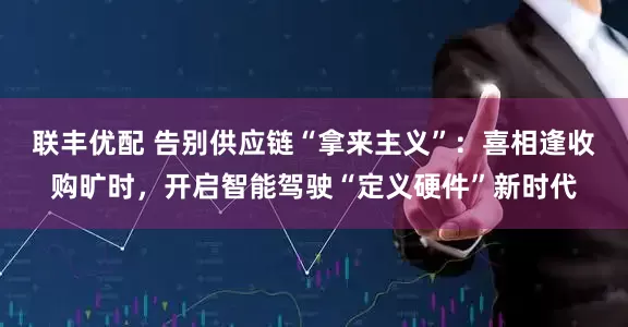 联丰优配 告别供应链“拿来主义”：喜相逢收购旷时，开启智能驾驶“定义硬件”新时代