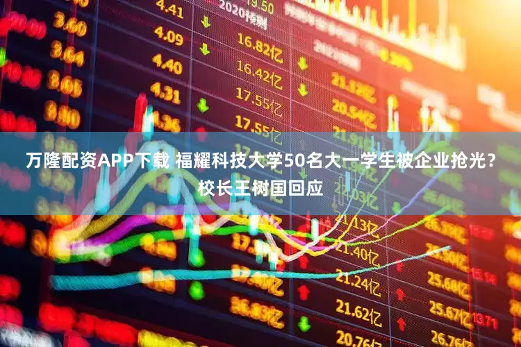 万隆配资APP下载 福耀科技大学50名大一学生被企业抢光？校长王树国回应