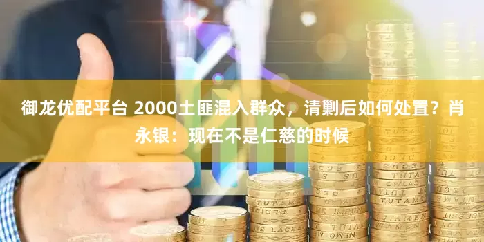 御龙优配平台 2000土匪混入群众，清剿后如何处置？肖永银：现在不是仁慈的时候
