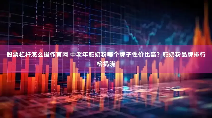 股票杠杆怎么操作官网 中老年驼奶粉哪个牌子性价比高？驼奶粉品牌排行榜揭晓