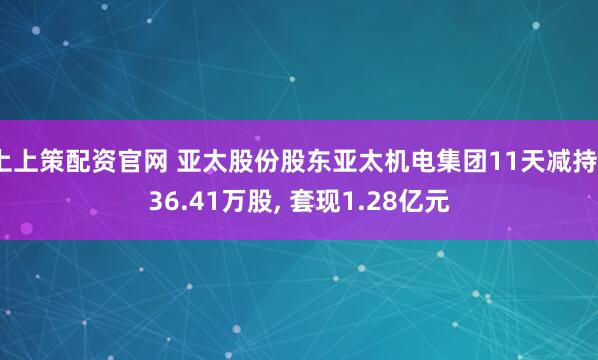 上上策配资官网 亚太股份股东亚太机电集团11天减持736.41万股, 套现1.28亿元