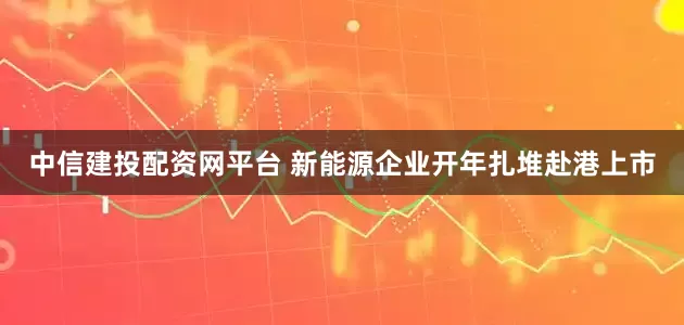 中信建投配资网平台 新能源企业开年扎堆赴港上市