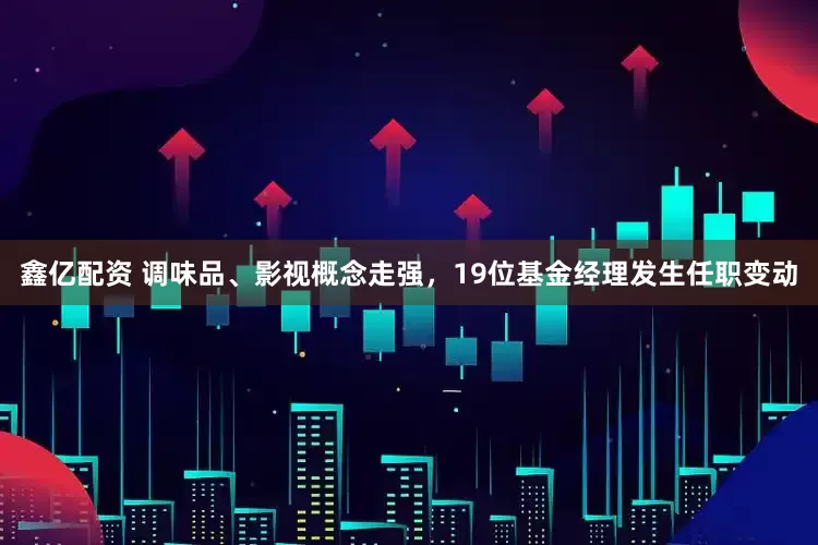 鑫亿配资 调味品、影视概念走强，19位基金经理发生任职变动