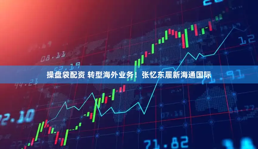 操盘袋配资 转型海外业务！张忆东履新海通国际