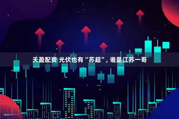 天盈配资 光伏也有“苏超”, 谁是江苏一哥