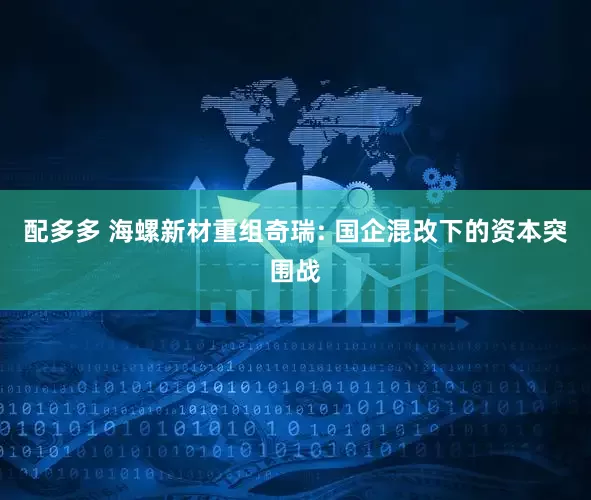 配多多 海螺新材重组奇瑞: 国企混改下的资本突围战