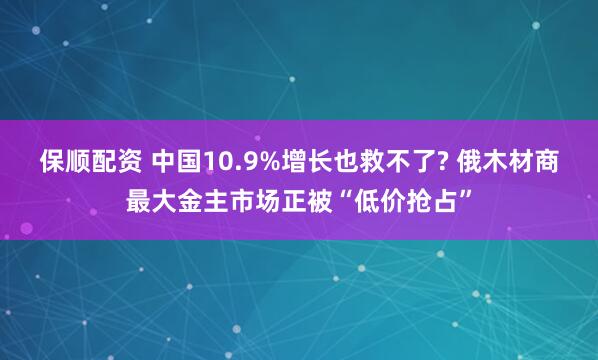 保顺配资 中国10.9%增长也救不了? 俄木材商最大金主市场正被“低价抢占”