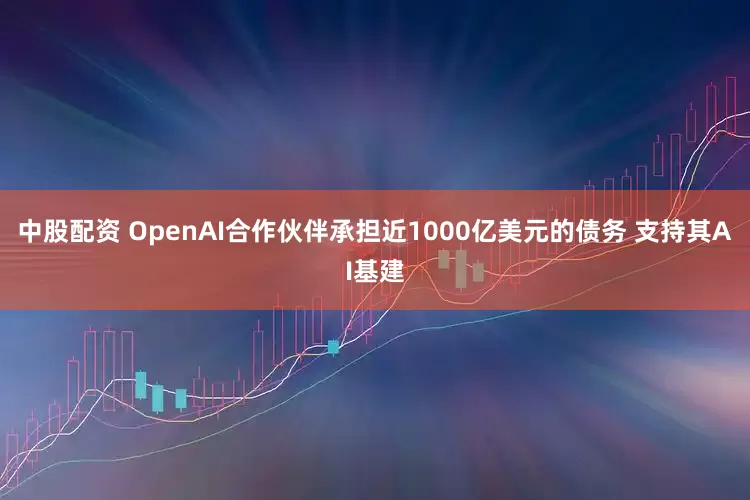 中股配资 OpenAI合作伙伴承担近1000亿美元的债务 支持其AI基建